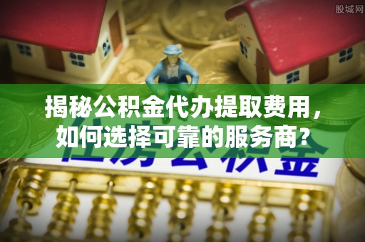 七星揭秘公积金代办提取费用，如何选择可靠的服务商？
