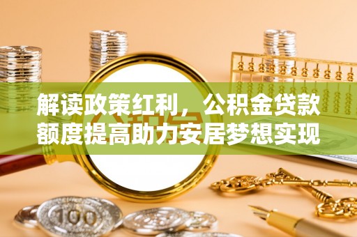 七星解读政策红利，公积金贷款额度提高助力安居梦想实现