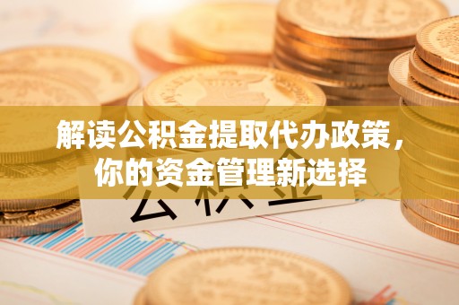 七星解读公积金提取代办政策，你的资金管理新选择