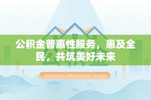 七星公积金普惠性服务，惠及全民，共筑美好未来