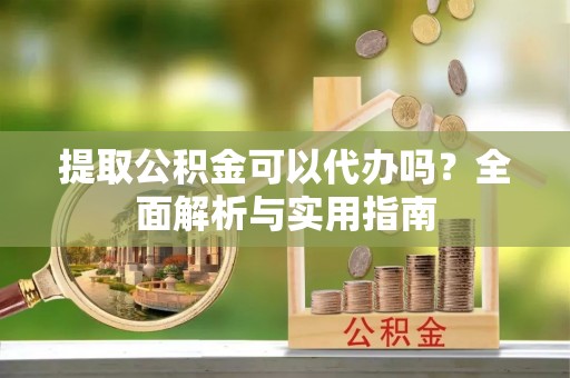 七星提取公积金可以代办吗？全面解析与实用指南