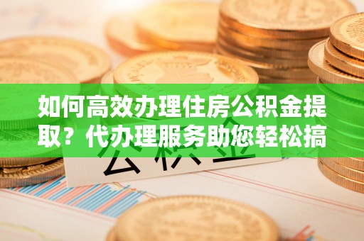 七星如何高效办理住房公积金提取？代办理服务助您轻松搞定