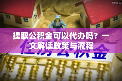 七星提取公积金可以代办吗？一文解读政策与流程