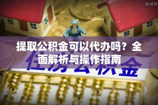 七星提取公积金可以代办吗？全面解析与操作指南