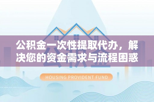 七星公积金一次性提取代办，解决您的资金需求与流程困惑