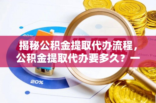 七星揭秘公积金提取代办流程，公积金提取代办要多久？一文读懂