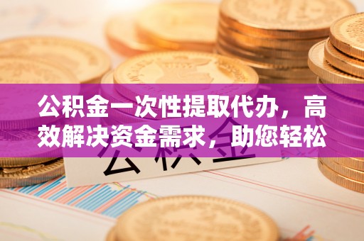 七星公积金一次性提取代办，高效解决资金需求，助您轻松应对生活难题
