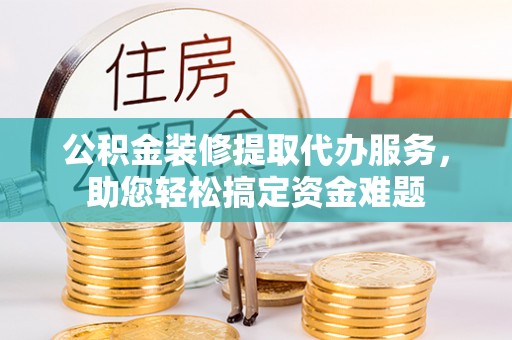 七星公积金装修提取代办服务，助您轻松搞定资金难题