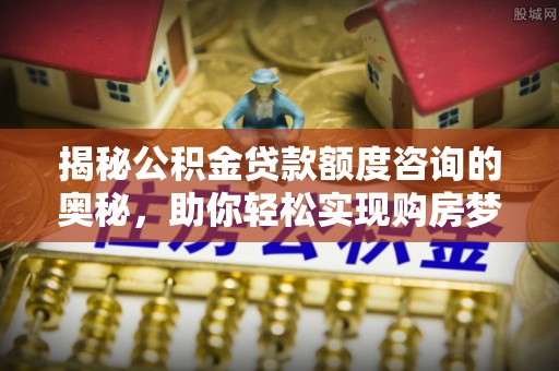 七星揭秘公积金贷款额度咨询的奥秘，助你轻松实现购房梦想
