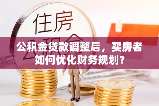 七星公积金贷款调整后，买房者如何优化财务规划？