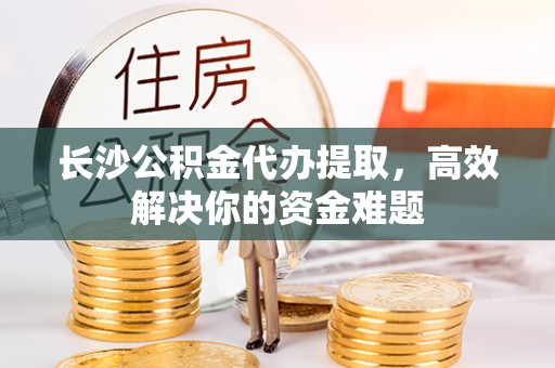七星长沙公积金代办提取，高效解决你的资金难题