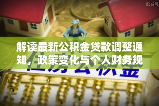 七星解读最新公积金贷款调整通知，政策变化与个人财务规划的影响