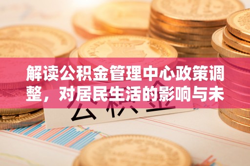 七星解读公积金管理中心政策调整，对居民生活的影响与未来展望