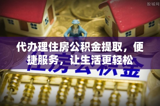 七星代办理住房公积金提取，便捷服务，让生活更轻松