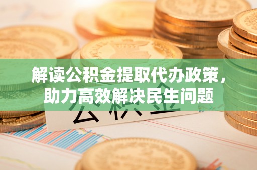 七星解读公积金提取代办政策，助力高效解决民生问题