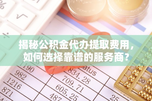 七星揭秘公积金代办提取费用，如何选择靠谱的服务商？