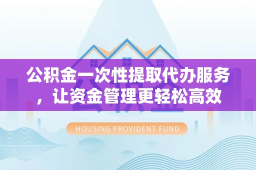 七星公积金一次性提取代办服务，让资金管理更轻松高效