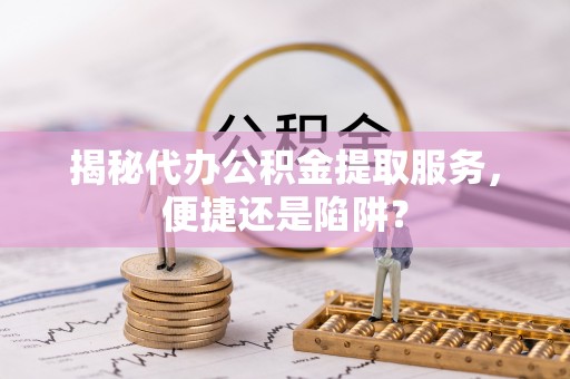 七星揭秘代办公积金提取服务，便捷还是陷阱？