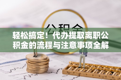 七星轻松搞定！代办提取离职公积金的流程与注意事项全解析
