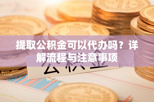七星提取公积金可以代办吗？详解流程与注意事项
