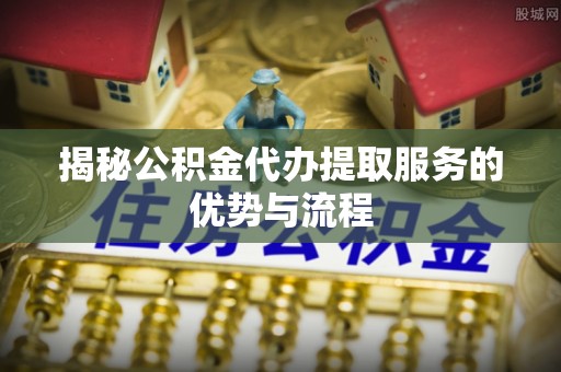 七星揭秘公积金代办提取服务的优势与流程