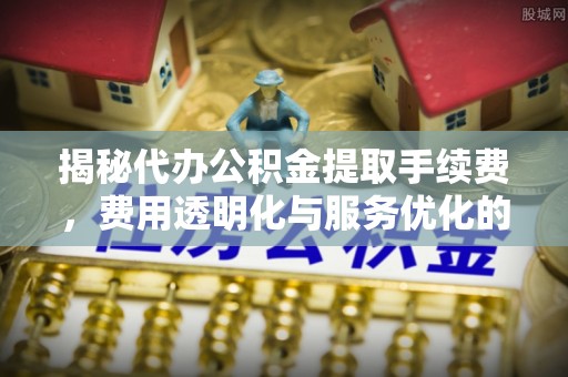 七星揭秘代办公积金提取手续费，费用透明化与服务优化的关键
