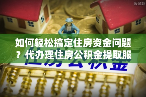 七星如何轻松搞定住房资金问题？代办理住房公积金提取服务全解析