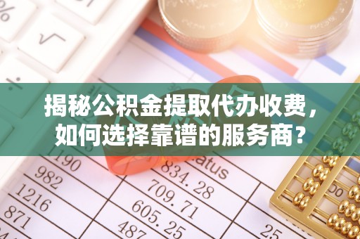 七星揭秘公积金提取代办收费，如何选择靠谱的服务商？