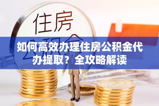 七星如何高效办理住房公积金代办提取？全攻略解读