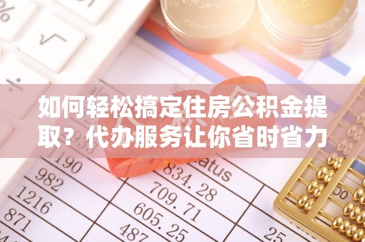 七星如何轻松搞定住房公积金提取？代办服务让你省时省力
