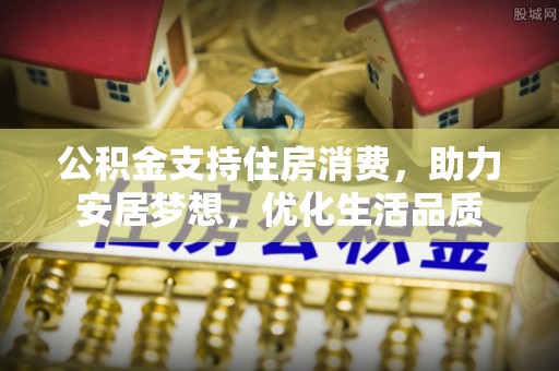 七星公积金支持住房消费，助力安居梦想，优化生活品质