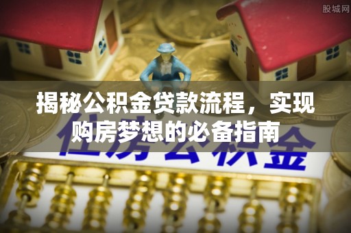 七星揭秘公积金贷款流程，实现购房梦想的必备指南