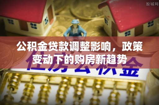 七星公积金贷款调整影响，政策变动下的购房新趋势