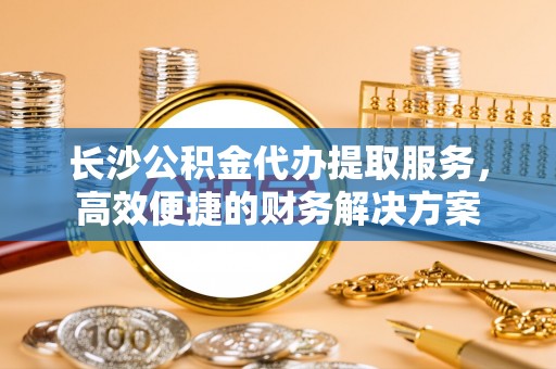 七星长沙公积金代办提取服务，高效便捷的财务解决方案
