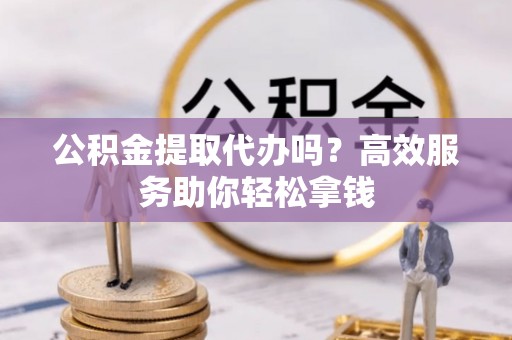 七星公积金提取代办吗？高效服务助你轻松拿钱