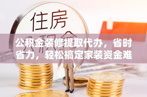 七星公积金装修提取代办，省时省力，轻松搞定家装资金难题