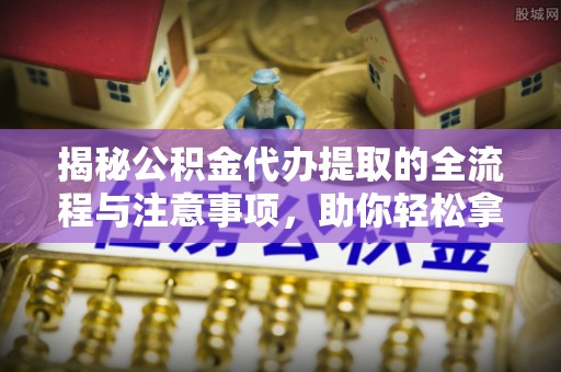 七星揭秘公积金代办提取的全流程与注意事项，助你轻松拿回属于自己的钱