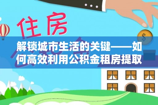 七星解锁城市生活的关键——如何高效利用公积金租房提取实现居住自由