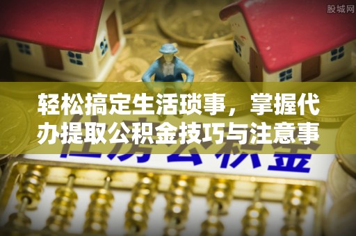 七星轻松搞定生活琐事，掌握代办提取公积金技巧与注意事项