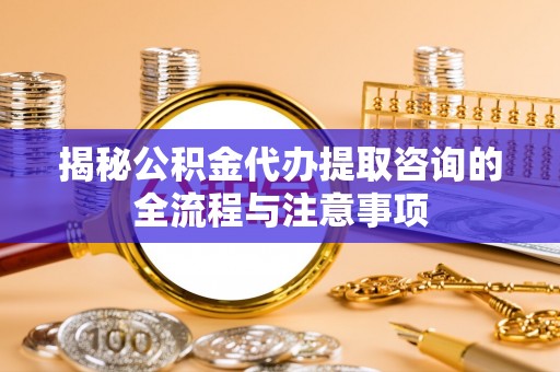 七星揭秘公积金代办提取咨询的全流程与注意事项