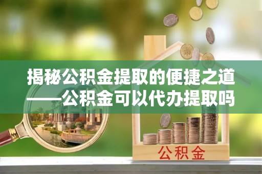 七星揭秘公积金提取的便捷之道——公积金可以代办提取吗？
