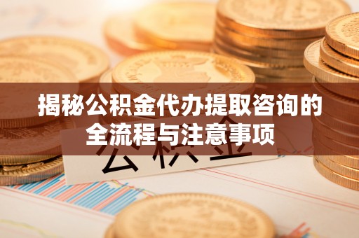七星揭秘公积金代办提取咨询的全流程与注意事项