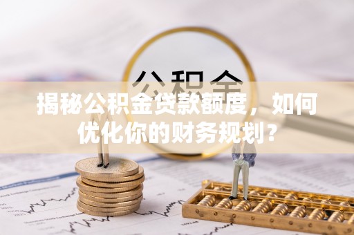 七星揭秘公积金贷款额度，如何优化你的财务规划？