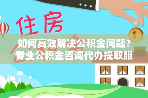 七星如何高效解决公积金问题？专业公积金咨询代办提取服务来帮你