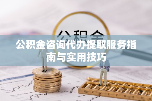 七星公积金咨询代办提取服务指南与实用技巧