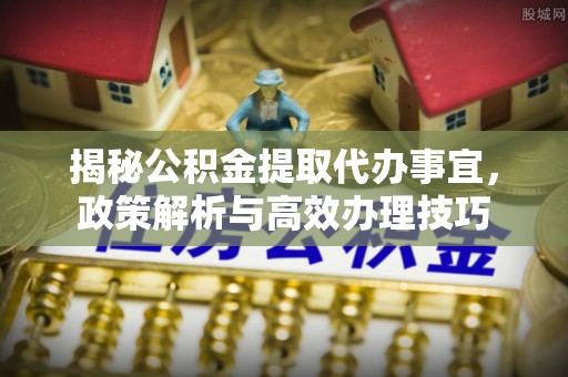 七星揭秘公积金提取代办事宜，政策解析与高效办理技巧