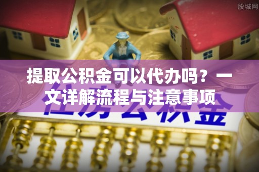 七星提取公积金可以代办吗？一文详解流程与注意事项