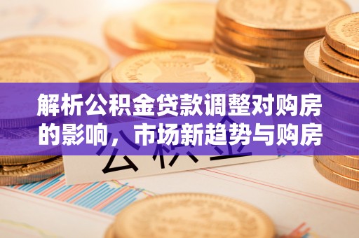七星解析公积金贷款调整对购房的影响，市场新趋势与购房者策略