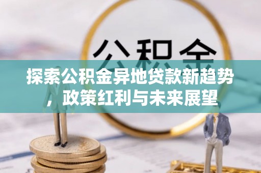 七星探索公积金异地贷款新趋势，政策红利与未来展望