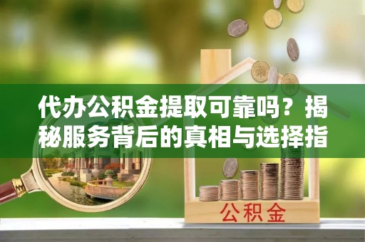 七星代办公积金提取可靠吗？揭秘服务背后的真相与选择指南